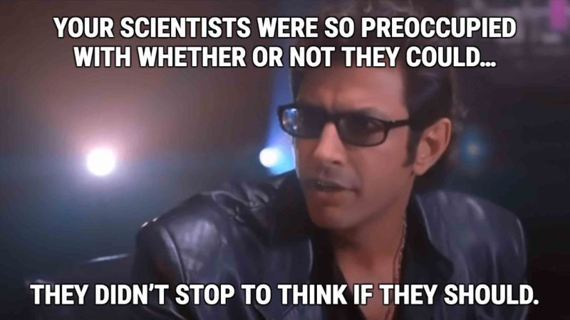 Jurassic Park scene: your scientists were so preoccupied with whether they could that they didn't stop to think whether they should